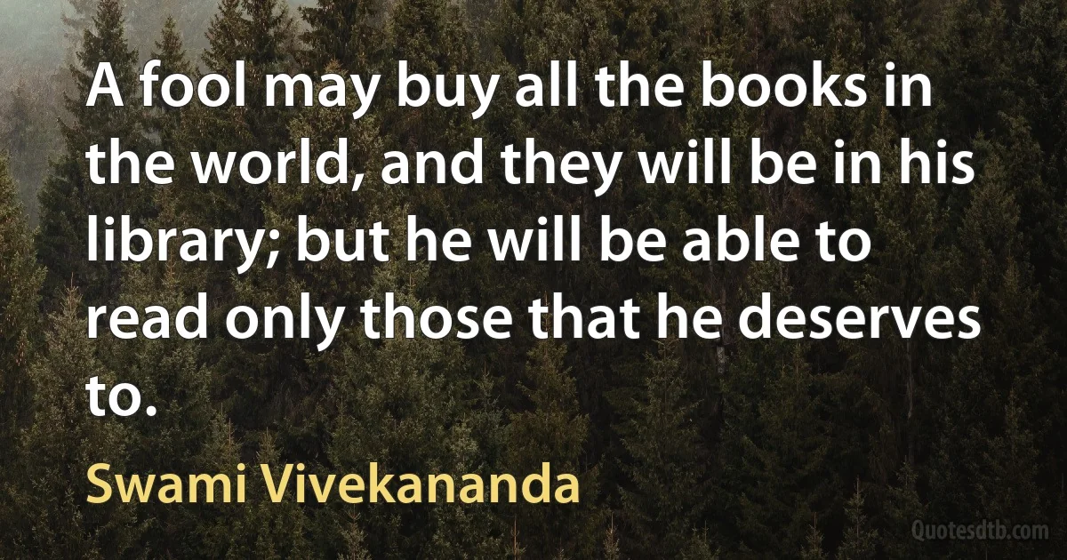 A fool may buy all the books in the world, and they will be in his library; but he will be able to read only those that he deserves to. (Swami Vivekananda)