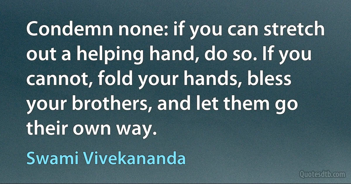 Condemn none: if you can stretch out a helping hand, do so. If you cannot, fold your hands, bless your brothers, and let them go their own way. (Swami Vivekananda)