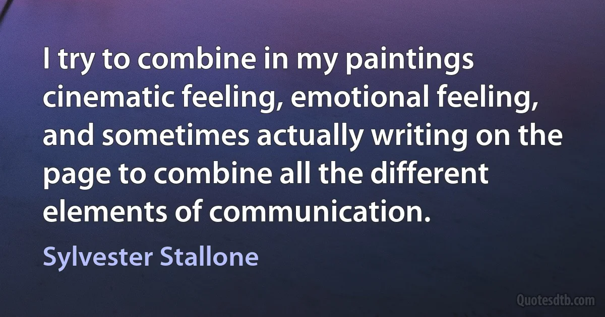 I try to combine in my paintings cinematic feeling, emotional feeling, and sometimes actually writing on the page to combine all the different elements of communication. (Sylvester Stallone)