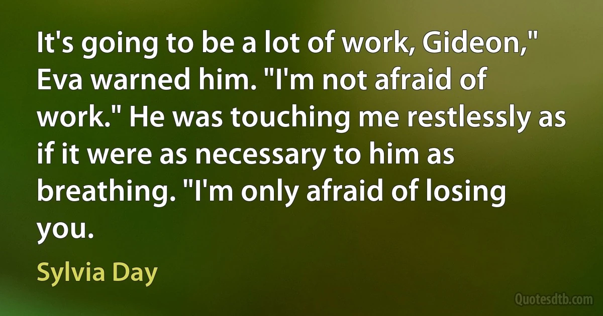 It's going to be a lot of work, Gideon," Eva warned him. "I'm not afraid of work." He was touching me restlessly as if it were as necessary to him as breathing. "I'm only afraid of losing you. (Sylvia Day)