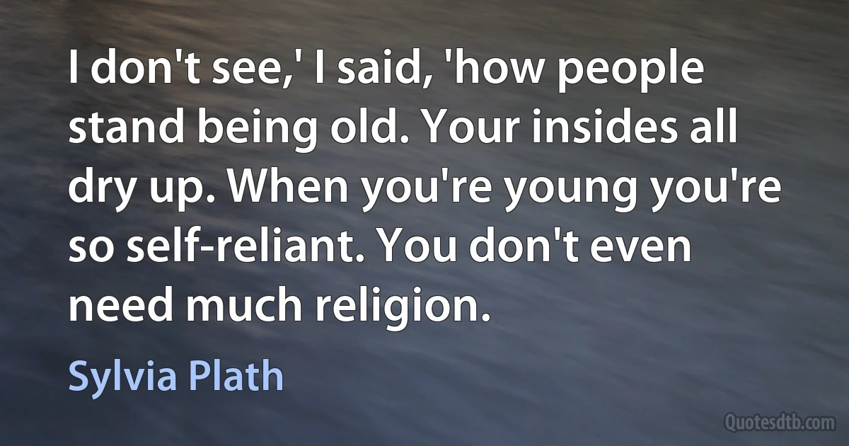 I don't see,' I said, 'how people stand being old. Your insides all dry up. When you're young you're so self-reliant. You don't even need much religion. (Sylvia Plath)