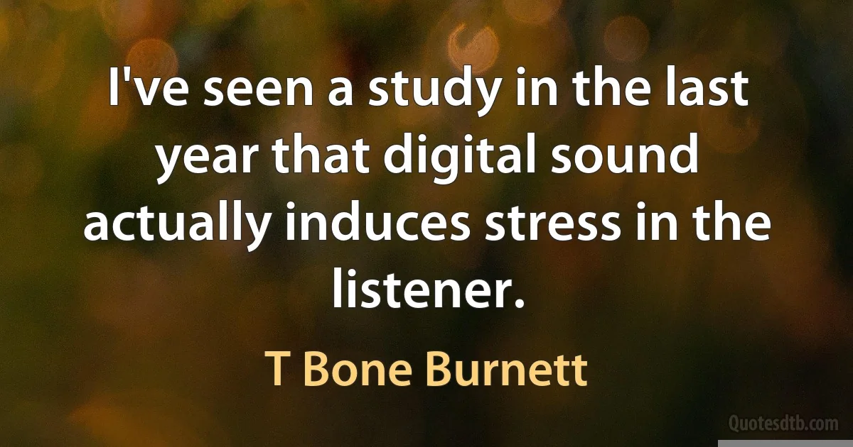 I've seen a study in the last year that digital sound actually induces stress in the listener. (T Bone Burnett)