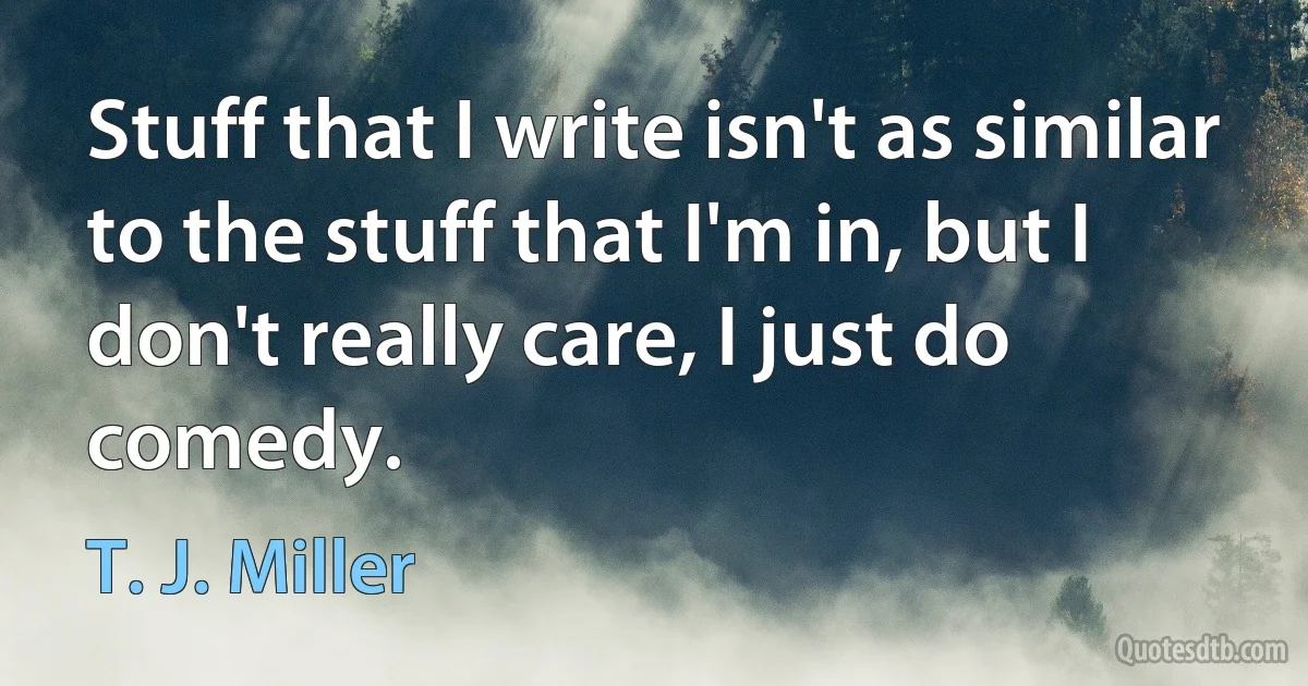 Stuff that I write isn't as similar to the stuff that I'm in, but I don't really care, I just do comedy. (T. J. Miller)