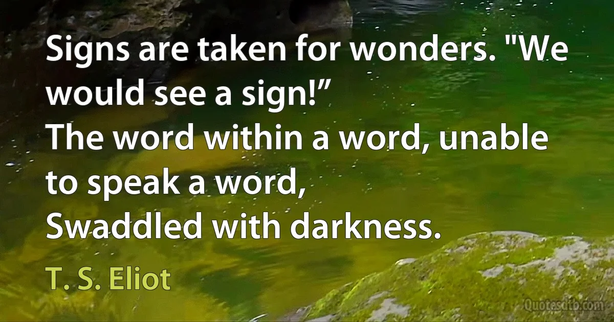 Signs are taken for wonders. "We would see a sign!”
The word within a word, unable to speak a word,
Swaddled with darkness. (T. S. Eliot)