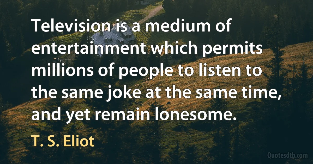 Television is a medium of entertainment which permits millions of people to listen to the same joke at the same time, and yet remain lonesome. (T. S. Eliot)