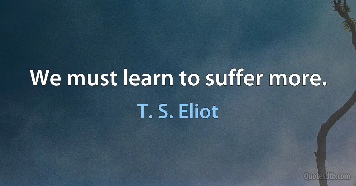 We must learn to suffer more. (T. S. Eliot)