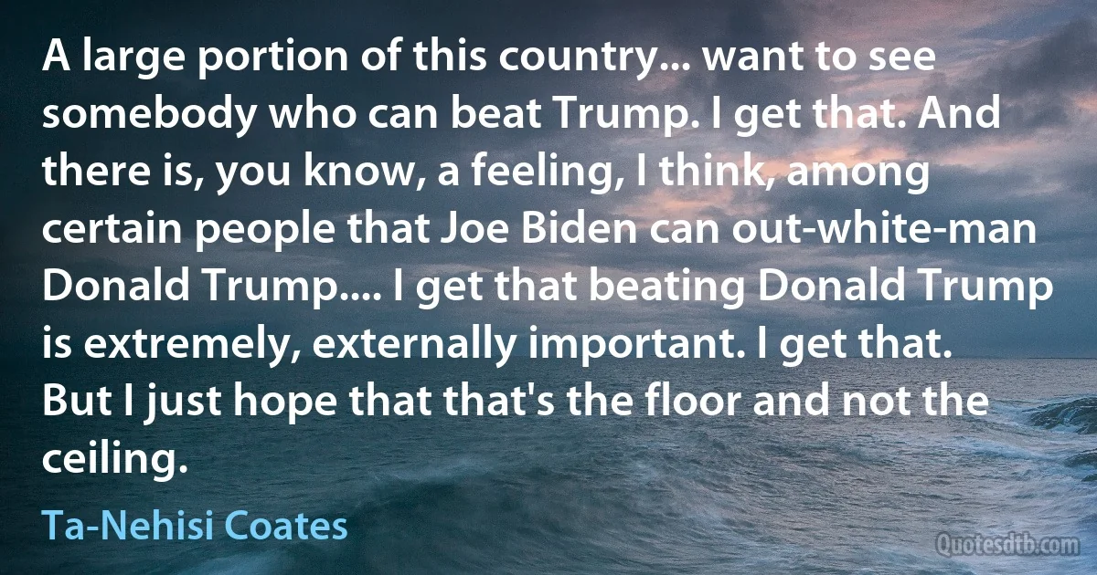 A large portion of this country... want to see somebody who can beat Trump. I get that. And there is, you know, a feeling, I think, among certain people that Joe Biden can out-white-man Donald Trump.... I get that beating Donald Trump is extremely, externally important. I get that. But I just hope that that's the floor and not the ceiling. (Ta-Nehisi Coates)