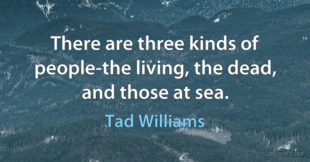 There are three kinds of people-the living, the dead, and those at sea. (Tad Williams)