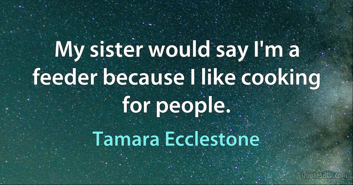 My sister would say I'm a feeder because I like cooking for people. (Tamara Ecclestone)