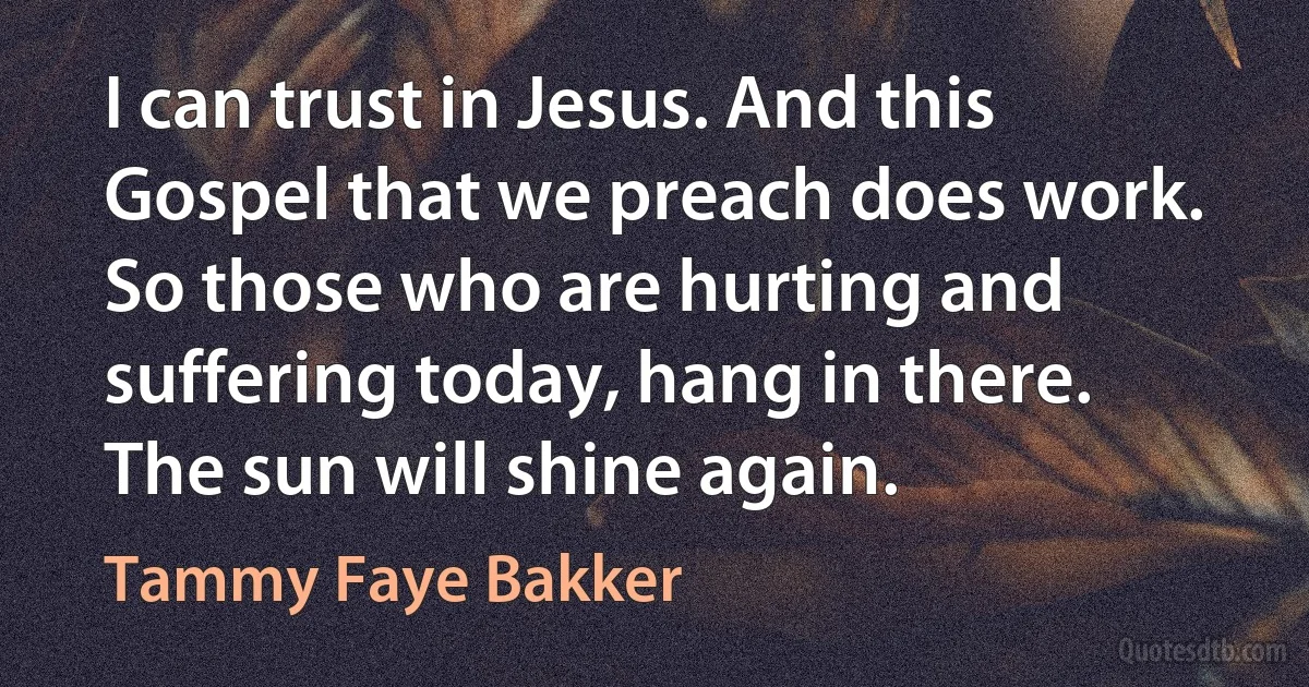 I can trust in Jesus. And this Gospel that we preach does work. So those who are hurting and suffering today, hang in there. The sun will shine again. (Tammy Faye Bakker)