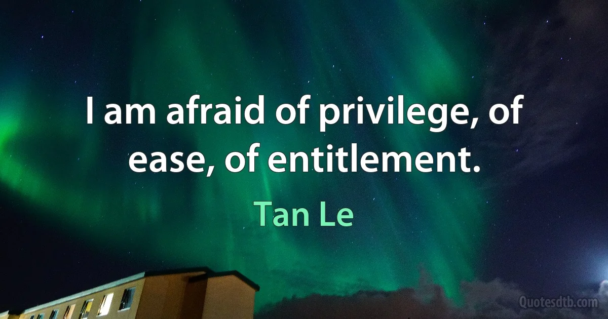 I am afraid of privilege, of ease, of entitlement. (Tan Le)