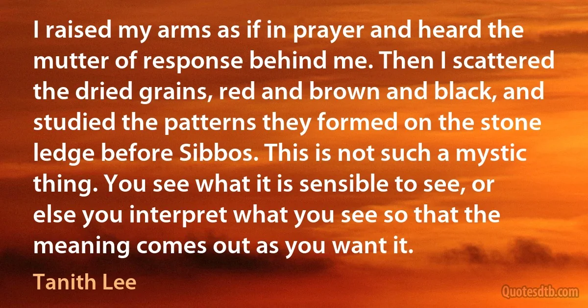 I raised my arms as if in prayer and heard the mutter of response behind me. Then I scattered the dried grains, red and brown and black, and studied the patterns they formed on the stone ledge before Sibbos. This is not such a mystic thing. You see what it is sensible to see, or else you interpret what you see so that the meaning comes out as you want it. (Tanith Lee)