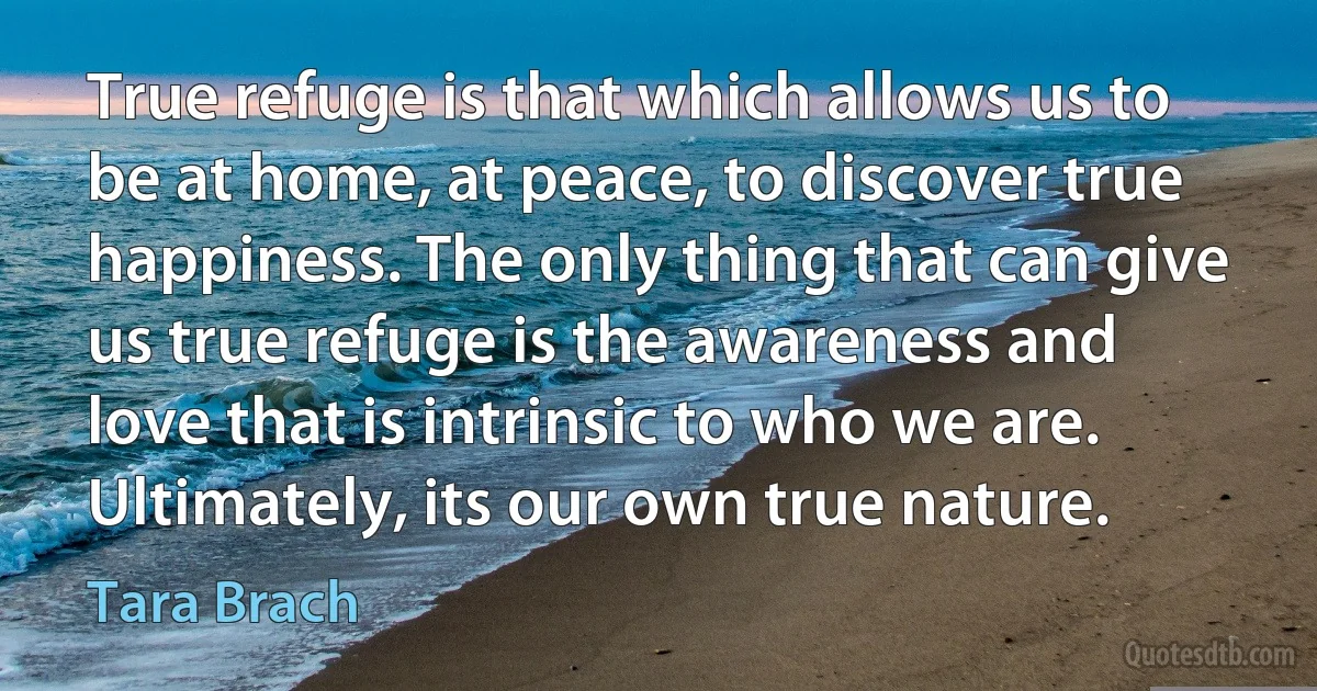 True refuge is that which allows us to be at home, at peace, to discover true happiness. The only thing that can give us true refuge is the awareness and love that is intrinsic to who we are. Ultimately, its our own true nature. (Tara Brach)