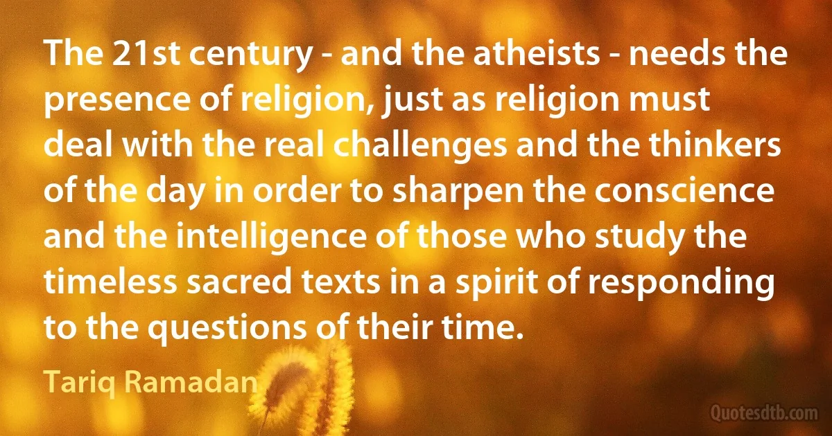 The 21st century - and the atheists - needs the presence of religion, just as religion must deal with the real challenges and the thinkers of the day in order to sharpen the conscience and the intelligence of those who study the timeless sacred texts in a spirit of responding to the questions of their time. (Tariq Ramadan)