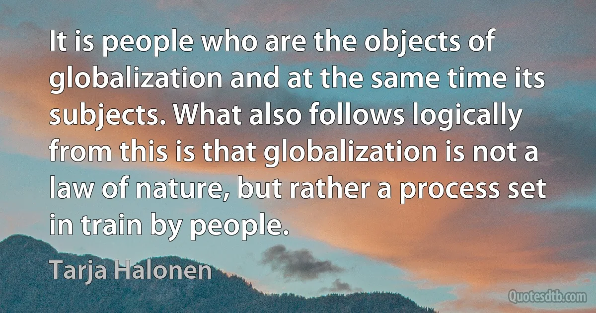 It is people who are the objects of globalization and at the same time its subjects. What also follows logically from this is that globalization is not a law of nature, but rather a process set in train by people. (Tarja Halonen)