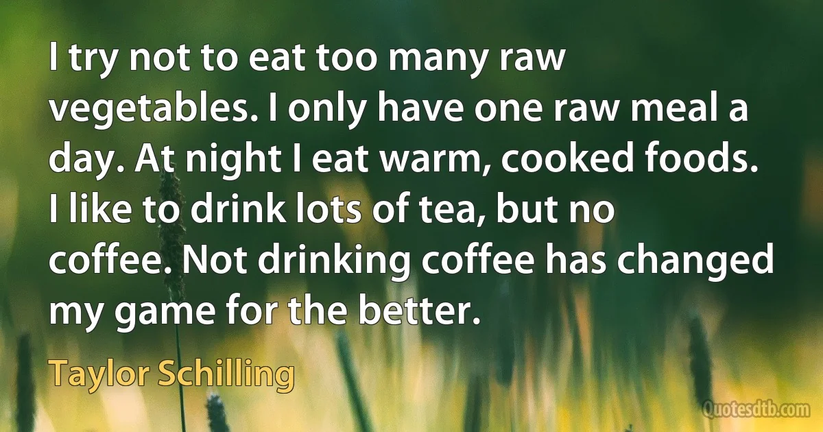 I try not to eat too many raw vegetables. I only have one raw meal a day. At night I eat warm, cooked foods. I like to drink lots of tea, but no coffee. Not drinking coffee has changed my game for the better. (Taylor Schilling)