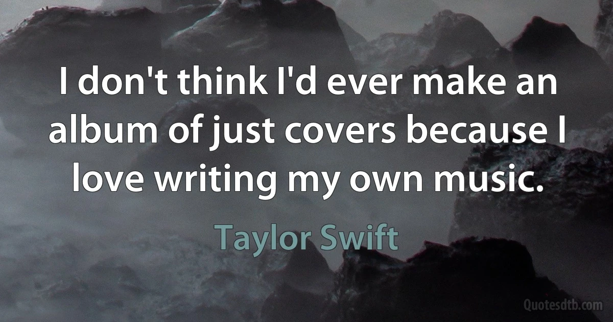 I don't think I'd ever make an album of just covers because I love writing my own music. (Taylor Swift)