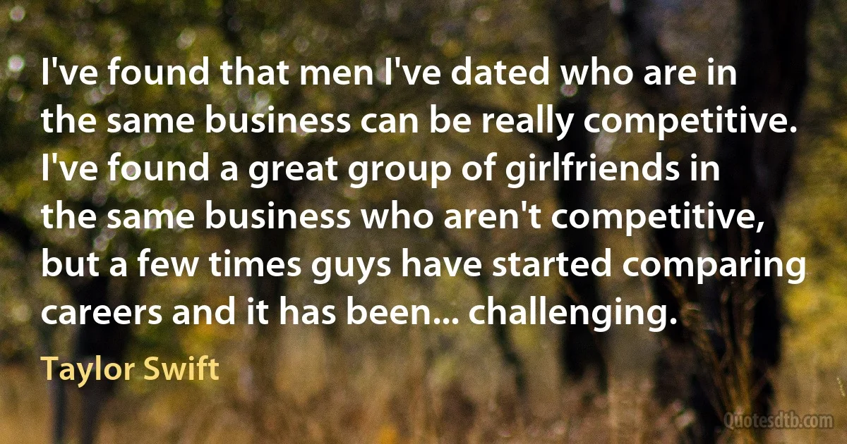 I've found that men I've dated who are in the same business can be really competitive. I've found a great group of girlfriends in the same business who aren't competitive, but a few times guys have started comparing careers and it has been... challenging. (Taylor Swift)