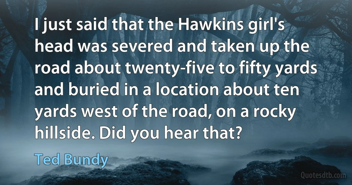 I just said that the Hawkins girl's head was severed and taken up the road about twenty-five to fifty yards and buried in a location about ten yards west of the road, on a rocky hillside. Did you hear that? (Ted Bundy)