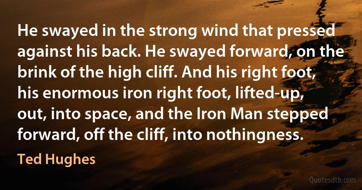 He swayed in the strong wind that pressed against his back. He swayed forward, on the brink of the high cliff. And his right foot, his enormous iron right foot, lifted-up, out, into space, and the Iron Man stepped forward, off the cliff, into nothingness. (Ted Hughes)