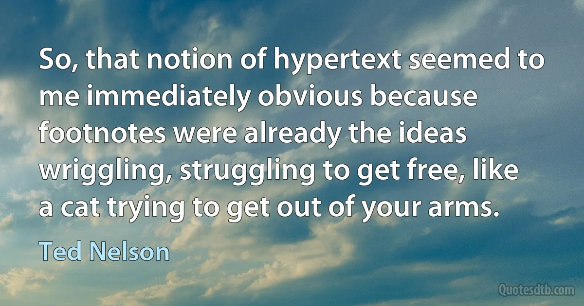 So, that notion of hypertext seemed to me immediately obvious because footnotes were already the ideas wriggling, struggling to get free, like a cat trying to get out of your arms. (Ted Nelson)