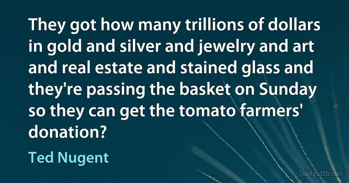 They got how many trillions of dollars in gold and silver and jewelry and art and real estate and stained glass and they're passing the basket on Sunday so they can get the tomato farmers' donation? (Ted Nugent)