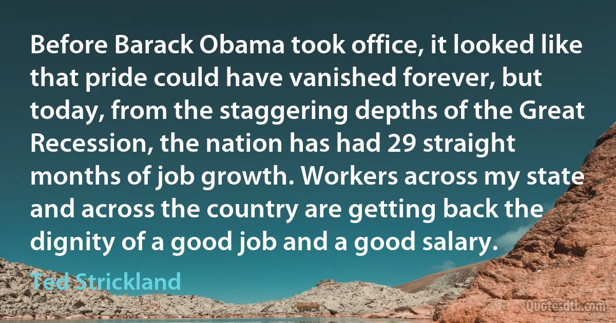 Before Barack Obama took office, it looked like that pride could have vanished forever, but today, from the staggering depths of the Great Recession, the nation has had 29 straight months of job growth. Workers across my state and across the country are getting back the dignity of a good job and a good salary. (Ted Strickland)