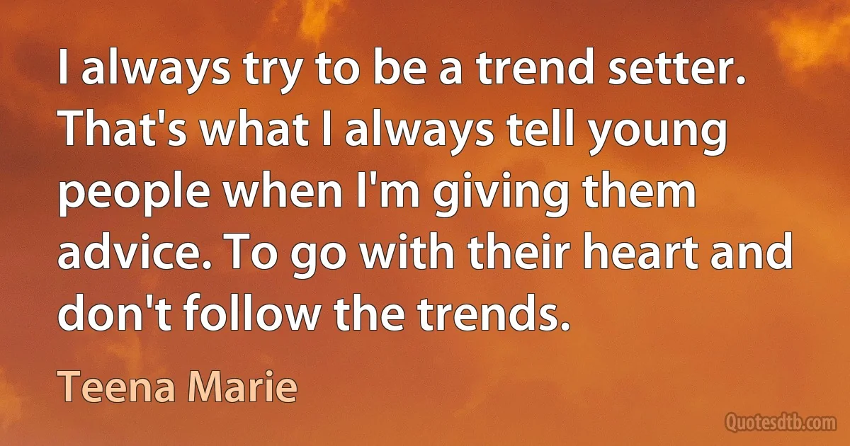 I always try to be a trend setter. That's what I always tell young people when I'm giving them advice. To go with their heart and don't follow the trends. (Teena Marie)