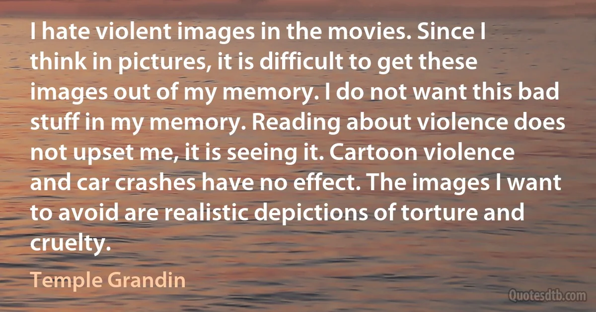 I hate violent images in the movies. Since I think in pictures, it is difficult to get these images out of my memory. I do not want this bad stuff in my memory. Reading about violence does not upset me, it is seeing it. Cartoon violence and car crashes have no effect. The images I want to avoid are realistic depictions of torture and cruelty. (Temple Grandin)