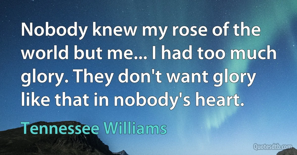 Nobody knew my rose of the world but me... I had too much glory. They don't want glory like that in nobody's heart. (Tennessee Williams)