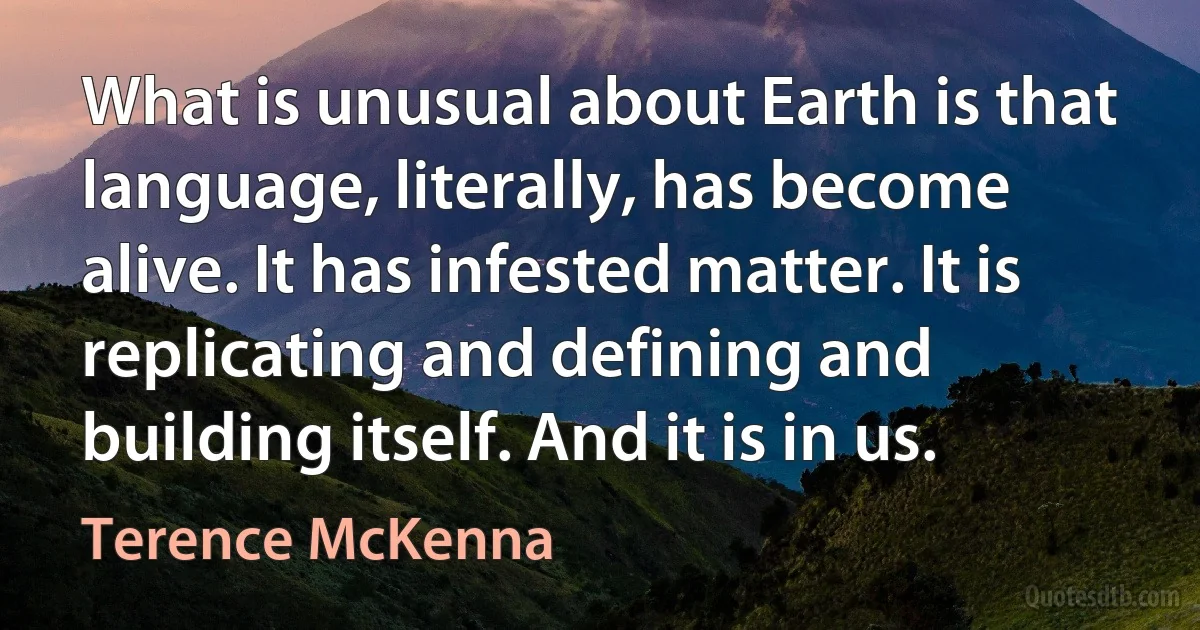 What is unusual about Earth is that language, literally, has become alive. It has infested matter. It is replicating and defining and building itself. And it is in us. (Terence McKenna)