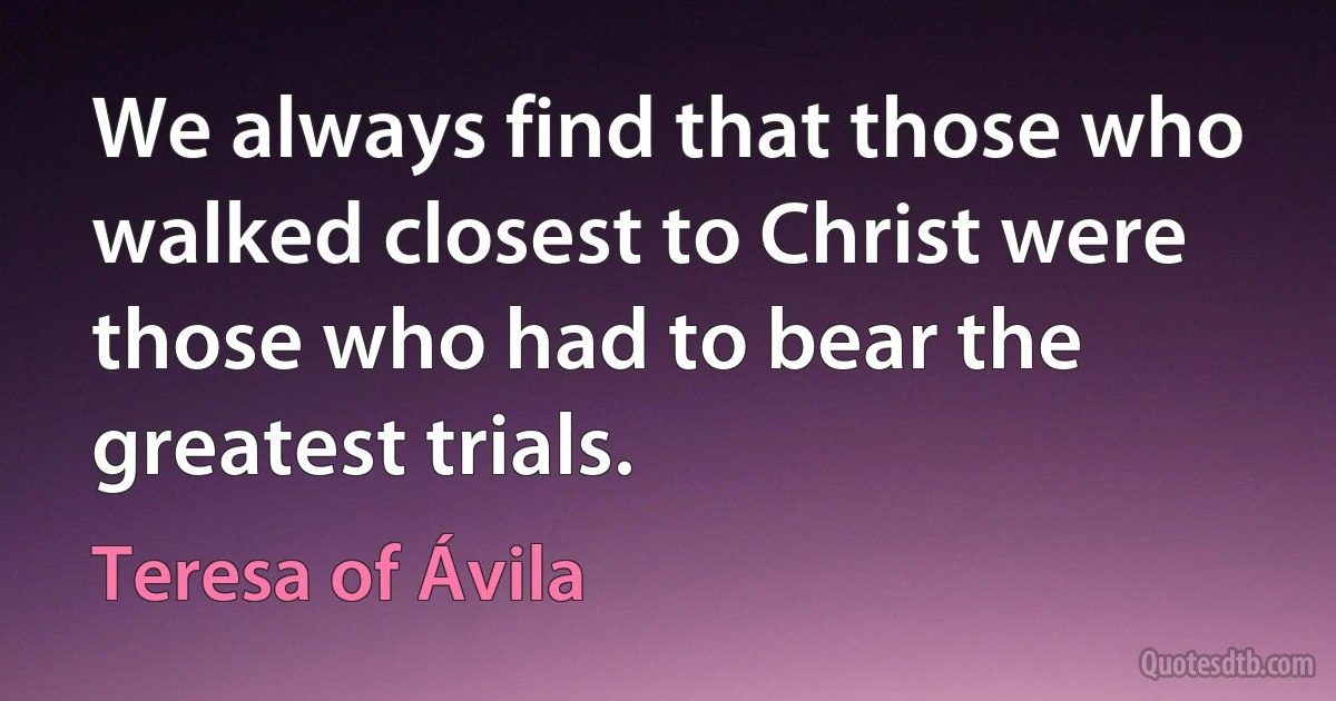 We always find that those who walked closest to Christ were those who had to bear the greatest trials. (Teresa of Ávila)