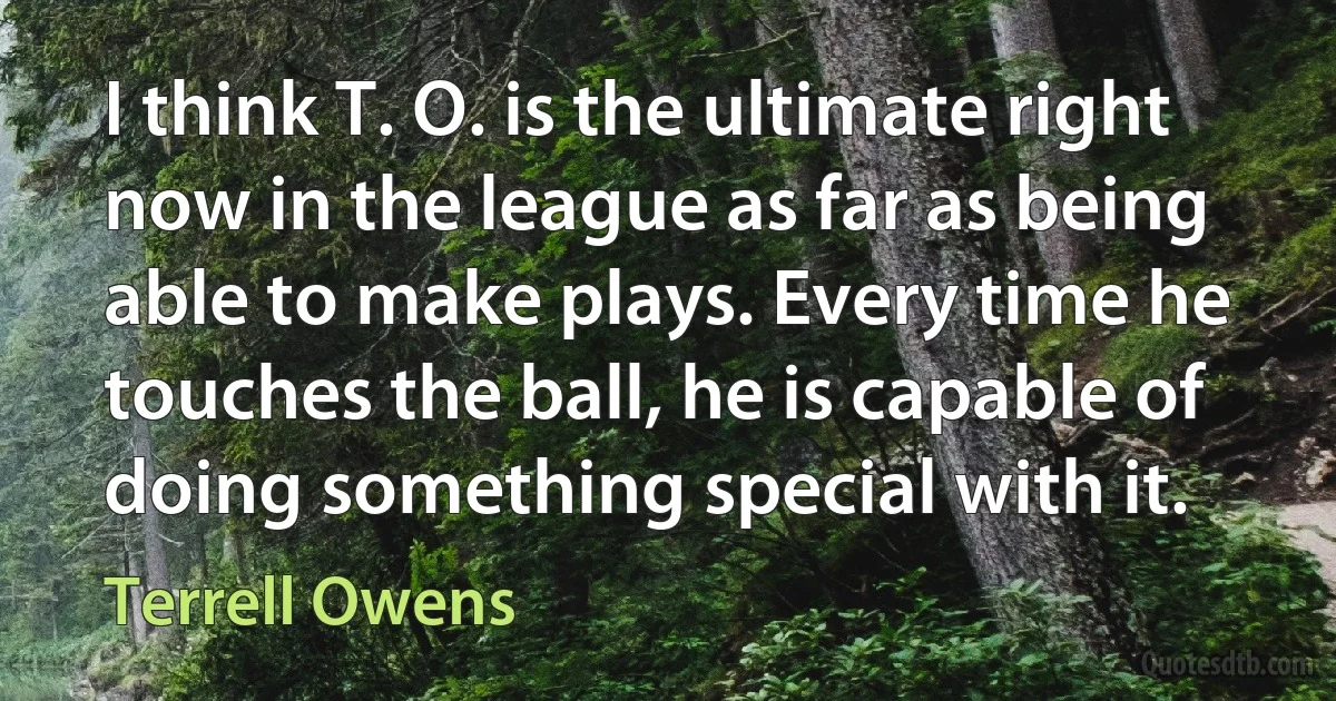 I think T. O. is the ultimate right now in the league as far as being able to make plays. Every time he touches the ball, he is capable of doing something special with it. (Terrell Owens)