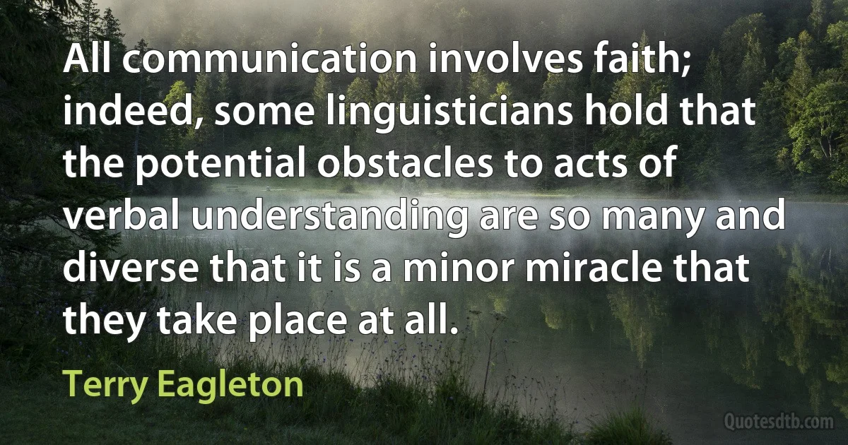 All communication involves faith; indeed, some linguisticians hold that the potential obstacles to acts of verbal understanding are so many and diverse that it is a minor miracle that they take place at all. (Terry Eagleton)