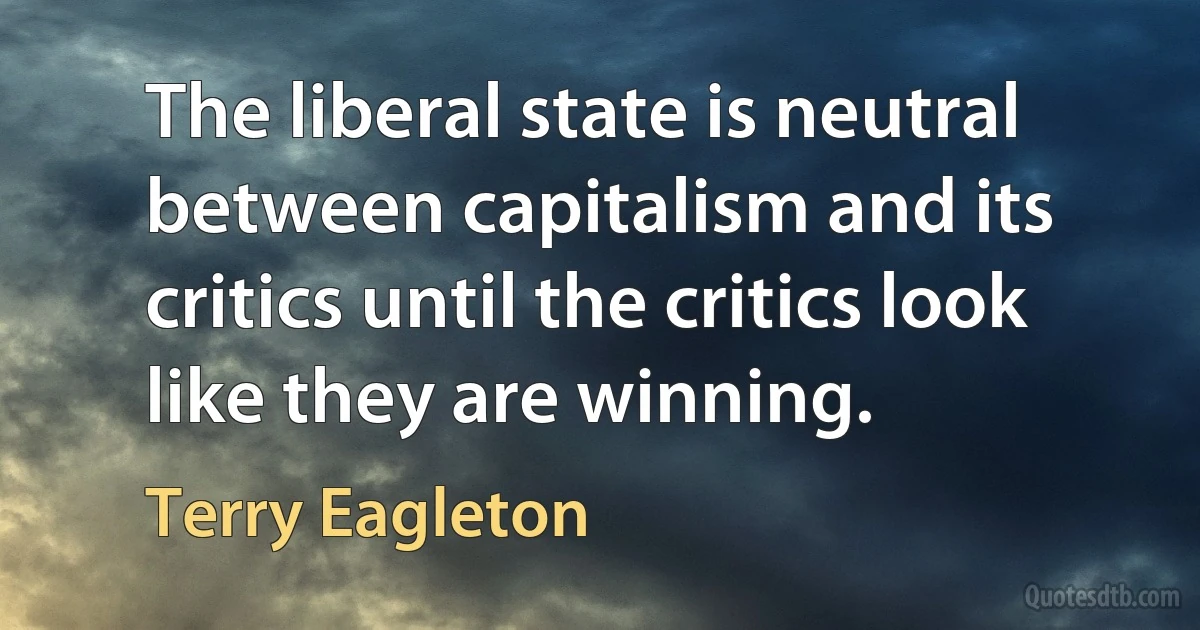 The liberal state is neutral between capitalism and its critics until the critics look like they are winning. (Terry Eagleton)