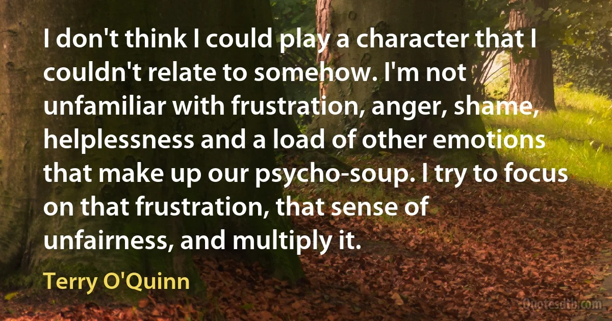 I don't think I could play a character that I couldn't relate to somehow. I'm not unfamiliar with frustration, anger, shame, helplessness and a load of other emotions that make up our psycho-soup. I try to focus on that frustration, that sense of unfairness, and multiply it. (Terry O'Quinn)