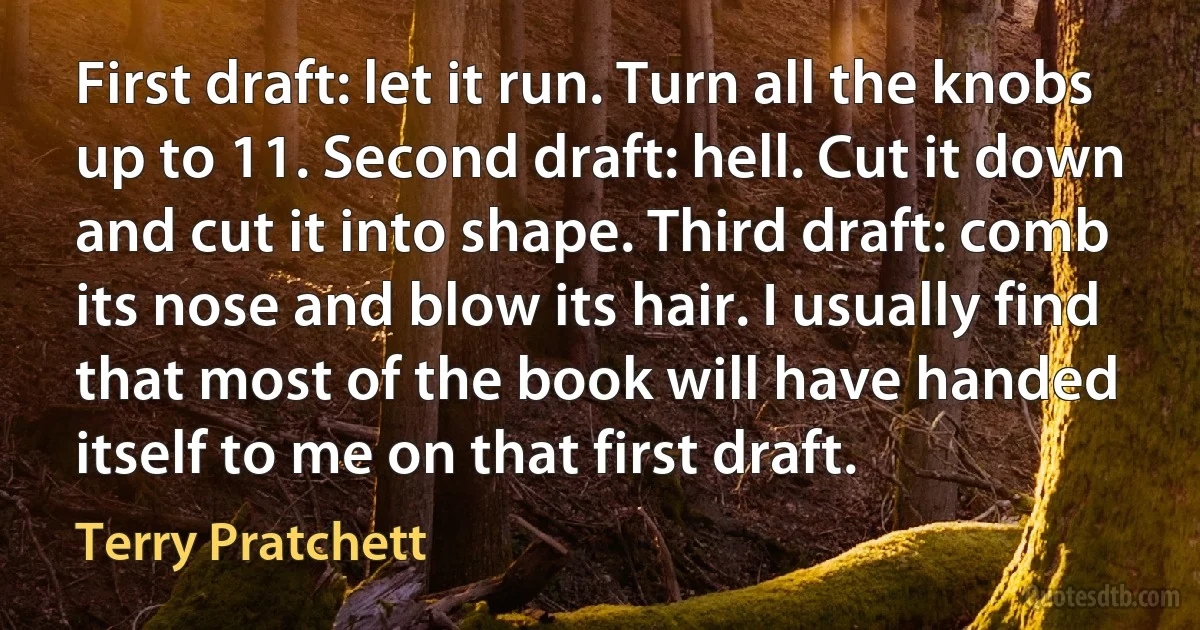 First draft: let it run. Turn all the knobs up to 11. Second draft: hell. Cut it down and cut it into shape. Third draft: comb its nose and blow its hair. I usually find that most of the book will have handed itself to me on that first draft. (Terry Pratchett)