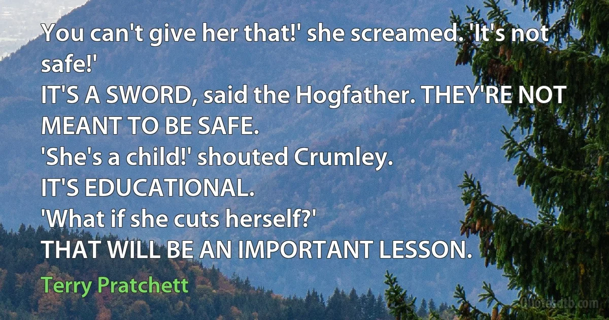 You can't give her that!' she screamed. 'It's not safe!'
IT'S A SWORD, said the Hogfather. THEY'RE NOT MEANT TO BE SAFE.
'She's a child!' shouted Crumley.
IT'S EDUCATIONAL.
'What if she cuts herself?'
THAT WILL BE AN IMPORTANT LESSON. (Terry Pratchett)