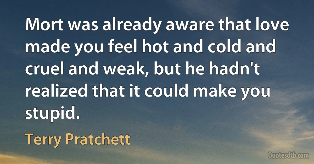 Mort was already aware that love made you feel hot and cold and cruel and weak, but he hadn't realized that it could make you stupid. (Terry Pratchett)