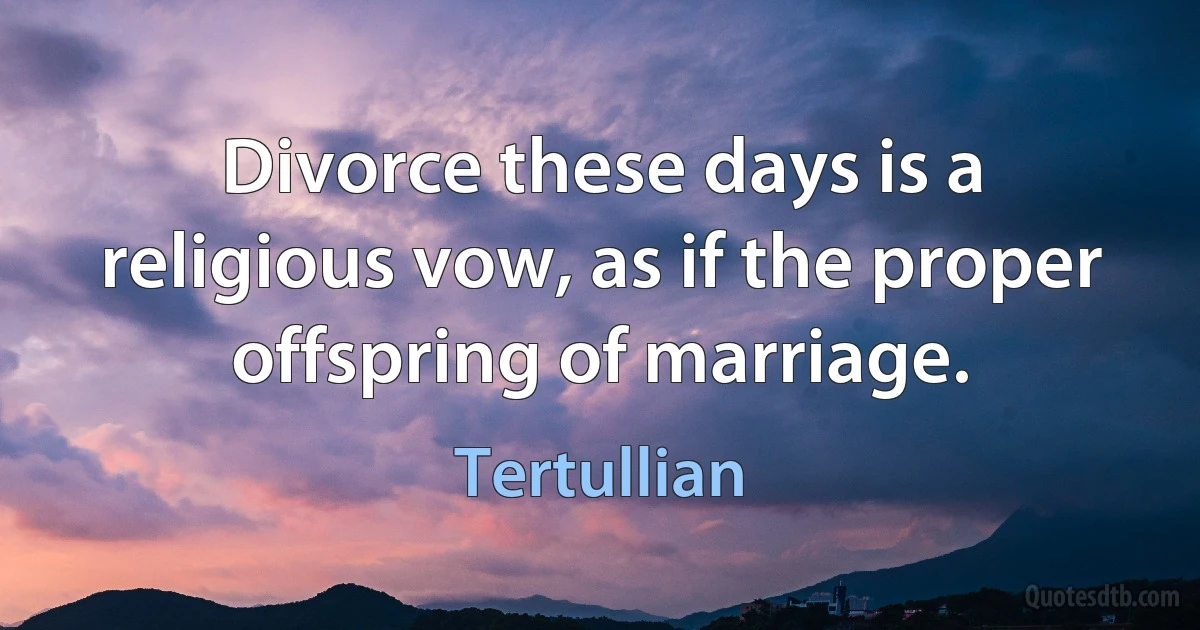 Divorce these days is a religious vow, as if the proper offspring of marriage. (Tertullian)