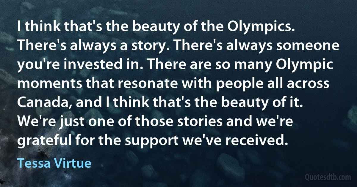 I think that's the beauty of the Olympics. There's always a story. There's always someone you're invested in. There are so many Olympic moments that resonate with people all across Canada, and I think that's the beauty of it. We're just one of those stories and we're grateful for the support we've received. (Tessa Virtue)