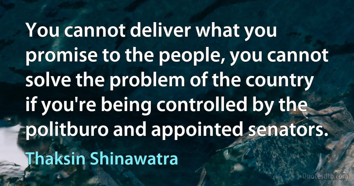 You cannot deliver what you promise to the people, you cannot solve the problem of the country if you're being controlled by the politburo and appointed senators. (Thaksin Shinawatra)