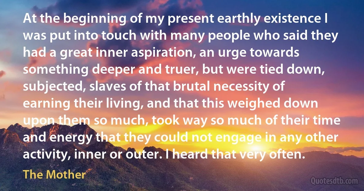 At the beginning of my present earthly existence I was put into touch with many people who said they had a great inner aspiration, an urge towards something deeper and truer, but were tied down, subjected, slaves of that brutal necessity of earning their living, and that this weighed down upon them so much, took way so much of their time and energy that they could not engage in any other activity, inner or outer. I heard that very often. (The Mother)