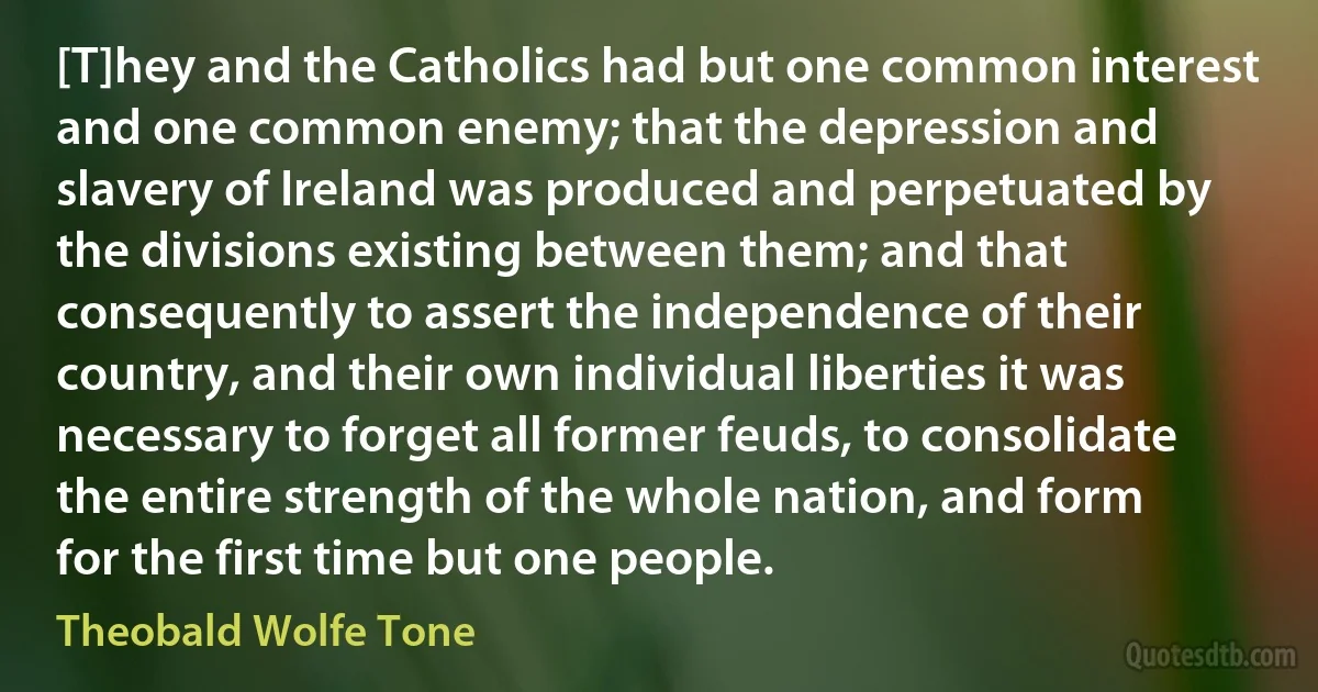 [T]hey and the Catholics had but one common interest and one common enemy; that the depression and slavery of Ireland was produced and perpetuated by the divisions existing between them; and that consequently to assert the independence of their country, and their own individual liberties it was necessary to forget all former feuds, to consolidate the entire strength of the whole nation, and form for the first time but one people. (Theobald Wolfe Tone)