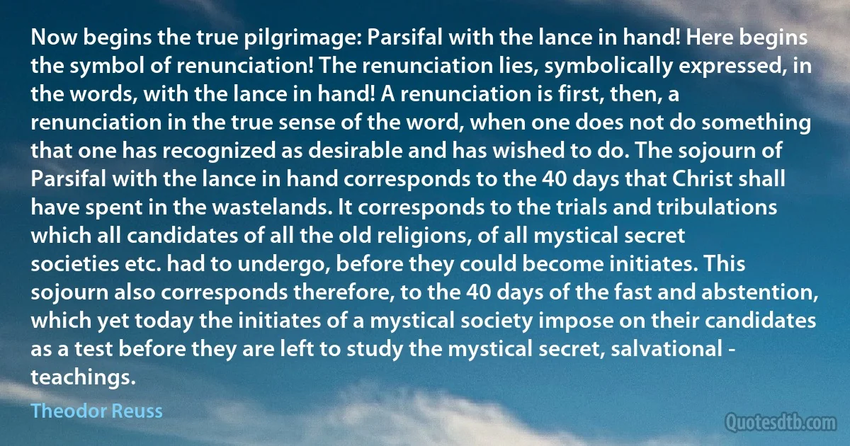 Now begins the true pilgrimage: Parsifal with the lance in hand! Here begins the symbol of renunciation! The renunciation lies, symbolically expressed, in the words, with the lance in hand! A renunciation is first, then, a renunciation in the true sense of the word, when one does not do something that one has recognized as desirable and has wished to do. The sojourn of Parsifal with the lance in hand corresponds to the 40 days that Christ shall have spent in the wastelands. It corresponds to the trials and tribulations which all candidates of all the old religions, of all mystical secret societies etc. had to undergo, before they could become initiates. This sojourn also corresponds therefore, to the 40 days of the fast and abstention, which yet today the initiates of a mystical society impose on their candidates as a test before they are left to study the mystical secret, salvational - teachings. (Theodor Reuss)