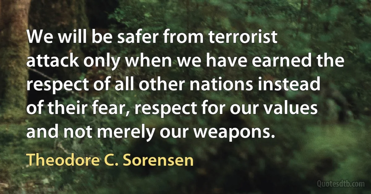 We will be safer from terrorist attack only when we have earned the respect of all other nations instead of their fear, respect for our values and not merely our weapons. (Theodore C. Sorensen)