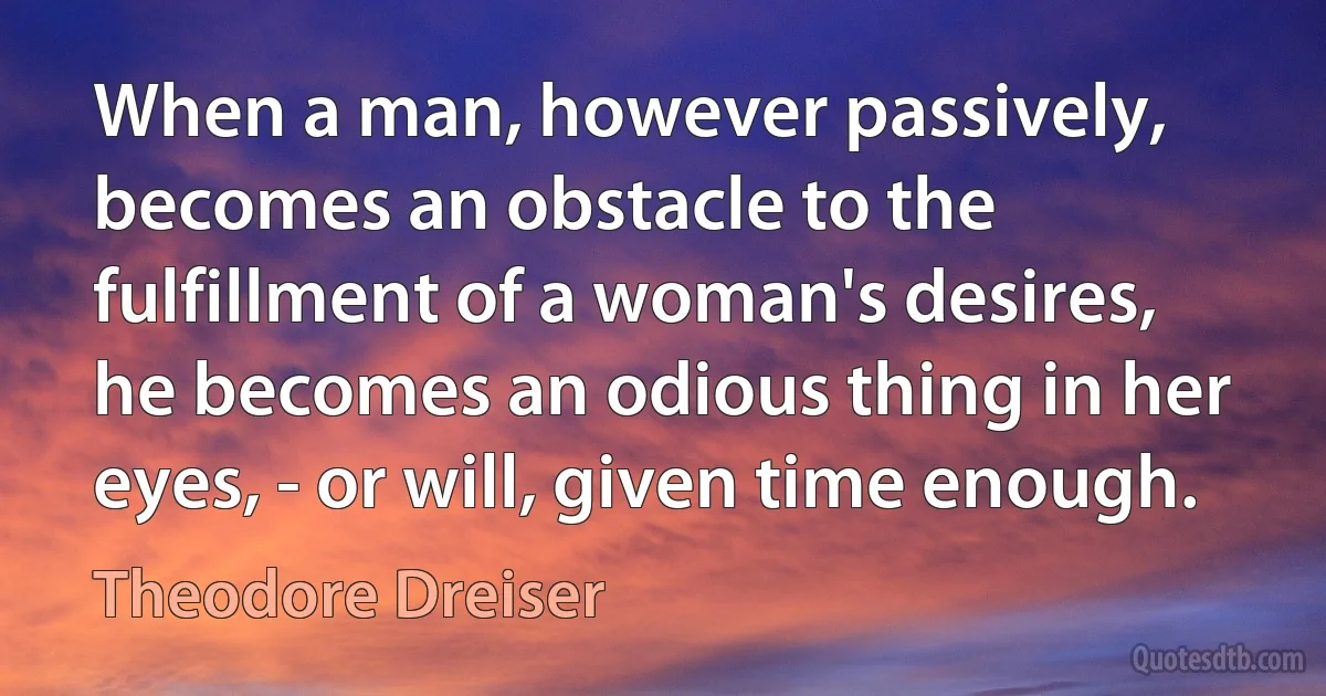 When a man, however passively, becomes an obstacle to the fulfillment of a woman's desires, he becomes an odious thing in her eyes, - or will, given time enough. (Theodore Dreiser)