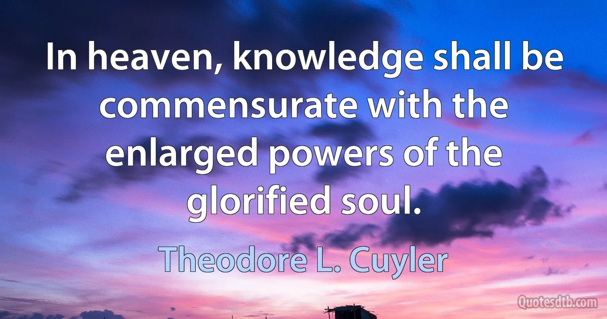 In heaven, knowledge shall be commensurate with the enlarged powers of the glorified soul. (Theodore L. Cuyler)