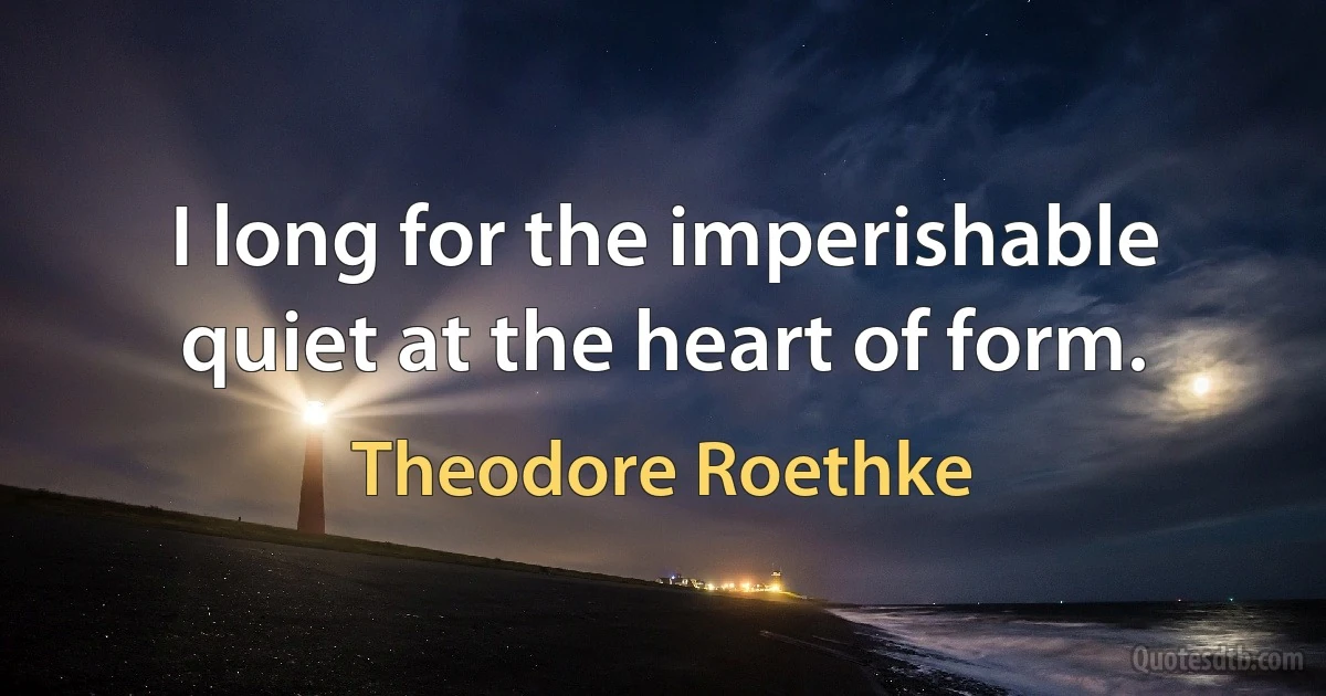 I long for the imperishable quiet at the heart of form. (Theodore Roethke)