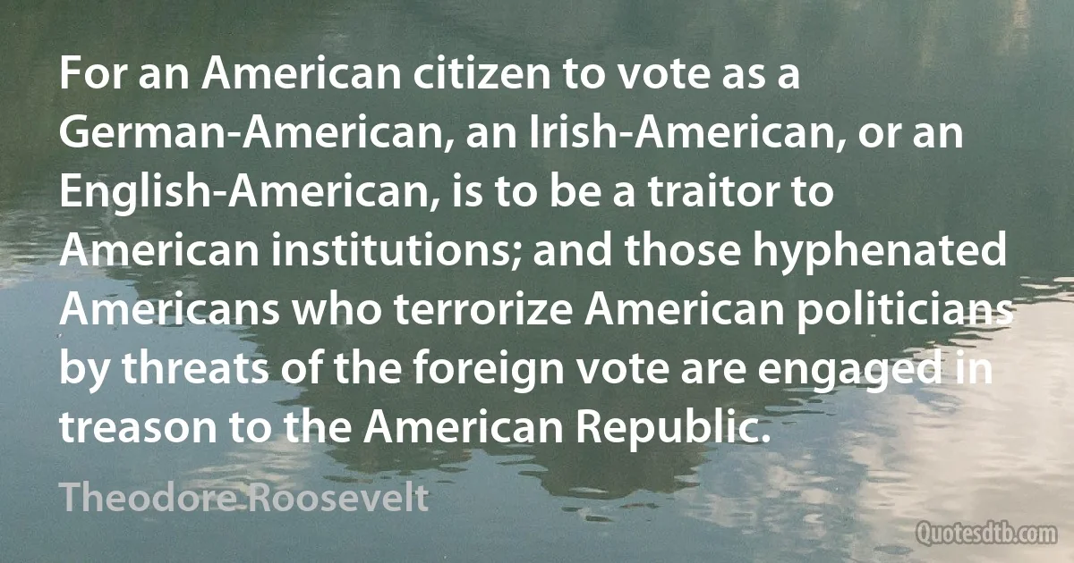 For an American citizen to vote as a German-American, an Irish-American, or an English-American, is to be a traitor to American institutions; and those hyphenated Americans who terrorize American politicians by threats of the foreign vote are engaged in treason to the American Republic. (Theodore Roosevelt)